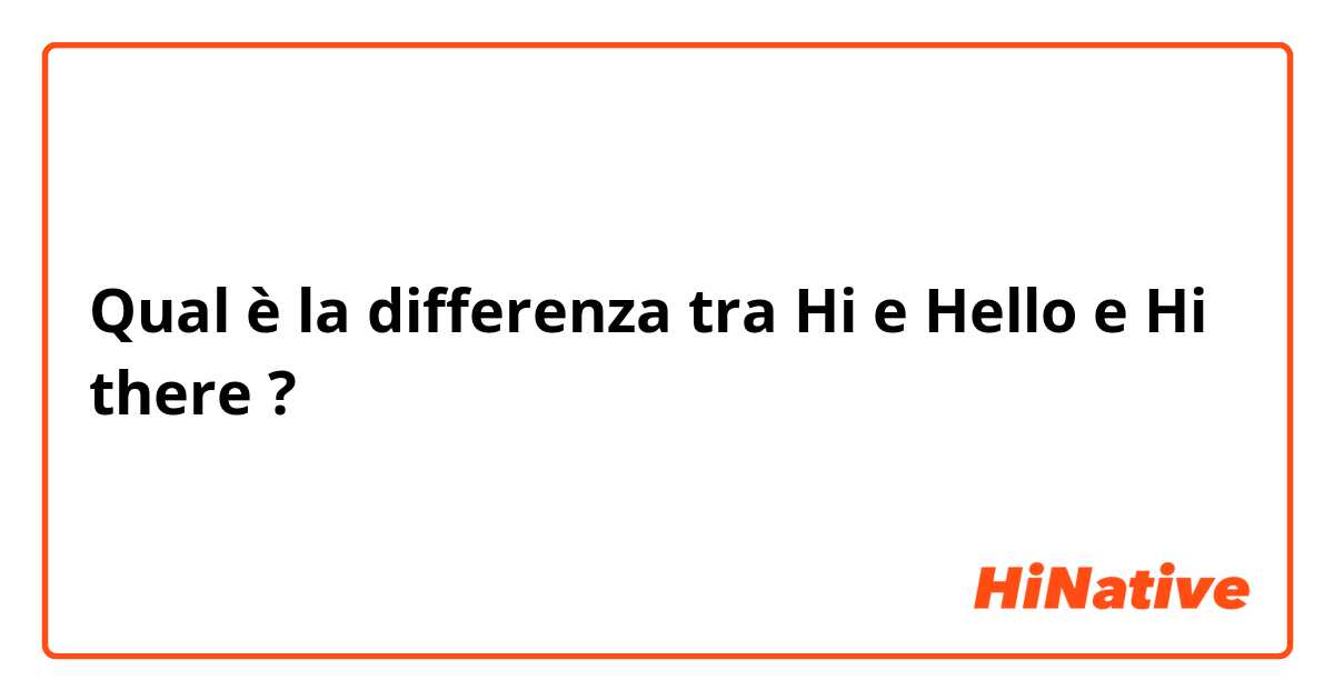Qual è la differenza tra  Hi e Hello e Hi there ?