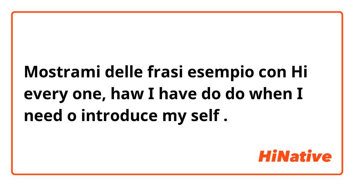 Mostrami delle frasi esempio con Hi every one, haw I have do do when I need o introduce my self .