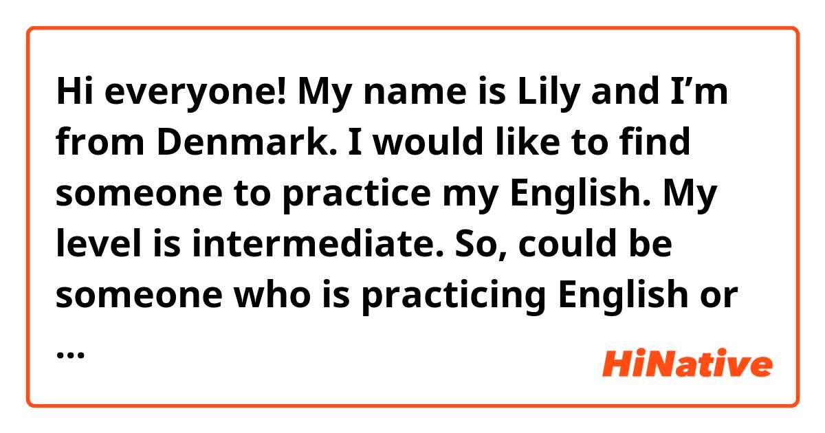 Hi everyone! My name is Lily and I’m from  Denmark. I would like to find someone to practice my English. My level is intermediate. So, could be someone who is practicing English or someone that wants to exchange language English 