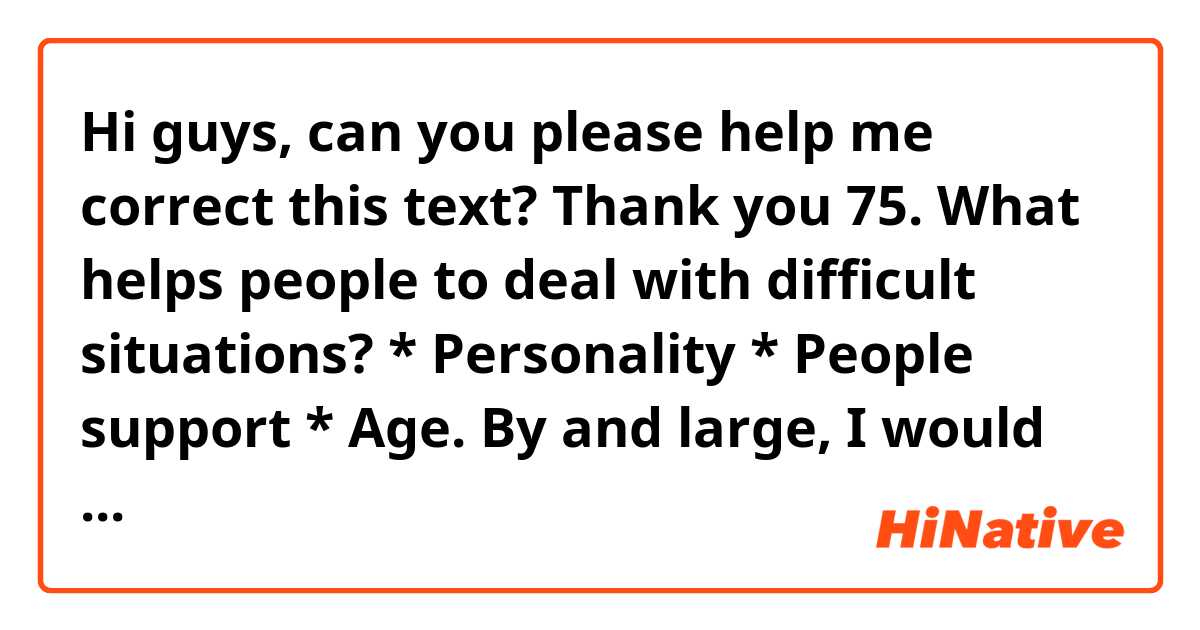 Hi guys, can you please help me correct this text? Thank you

75. What helps people to deal with difficult situations? * Personality * People support * Age.

By and large, I would say that there are some things that help people to deal with difficult situations.
First and foremost, I would like to mention personality. There is no denying the fact that some people are more resilient and are able to tackle better some situations. For instance, were a person to have a bad rapport at his office, he would overcome better the different hidrances that could arise. Conversely, if a person has problems trying to adapt to new circumstances, he would struggle more with the setbacks that could arise.
As far as people support is concerned, I would say that when we are surrounded for people that give us their help without asking anything in return, we can overcome the obstacles easily. The more people we rely on, the easier will be for us to pass dufficult situations.
In regard to age, I would like to point out that the older we grow up, the more experienced we become. Such experience helps us to deal better with some situations. An example that springs my mind, is when a person has experience a difficult relationship which ended in divorce. He would try not committing the same mistakes that he could have done in the past with his new relationship.
All in all, I would say that there is no doubt that there is some criteria that aids people to overcome better the hardships.