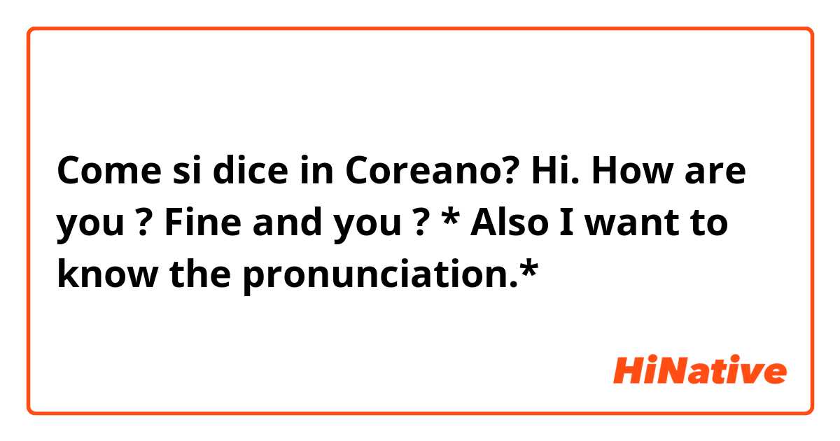 Come si dice in Coreano? Hi. How are you ? 
Fine and you ?

* Also I want to know the pronunciation.*
