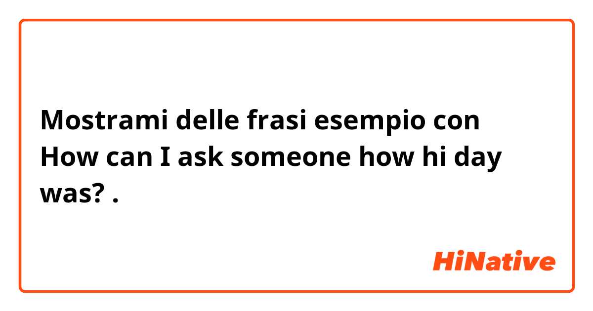 Mostrami delle frasi esempio con How can I ask someone how hi day was? .