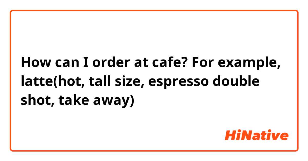How can I order at cafe?
For example, latte(hot, tall size, espresso double shot, take away)