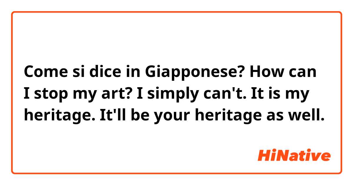 Come si dice in Giapponese? How can I stop my art? I simply can't. It is my heritage. It'll be your heritage as well.