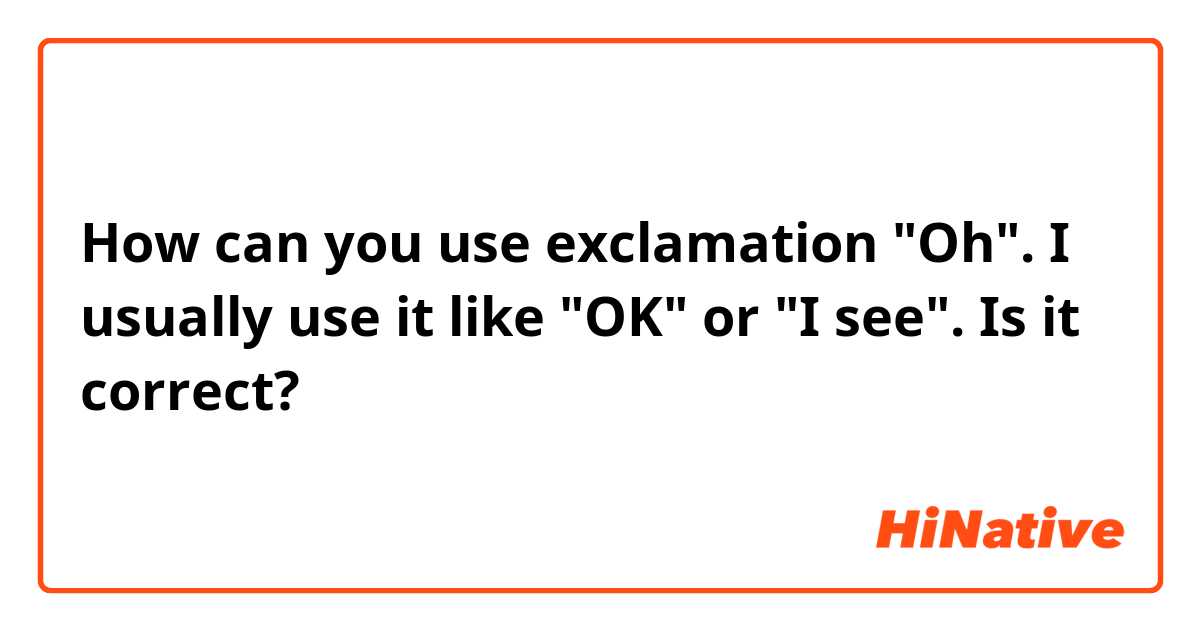 How can you use exclamation "Oh". I usually use it like "OK" or "I see". Is it correct?