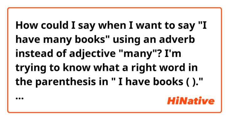 How could I say when I want to say "I have many books" using an adverb instead of  adjective "many"?  I'm trying to know what a right word in the parenthesis in " I have books (     )." could be.  Could "abundantly" be an option?