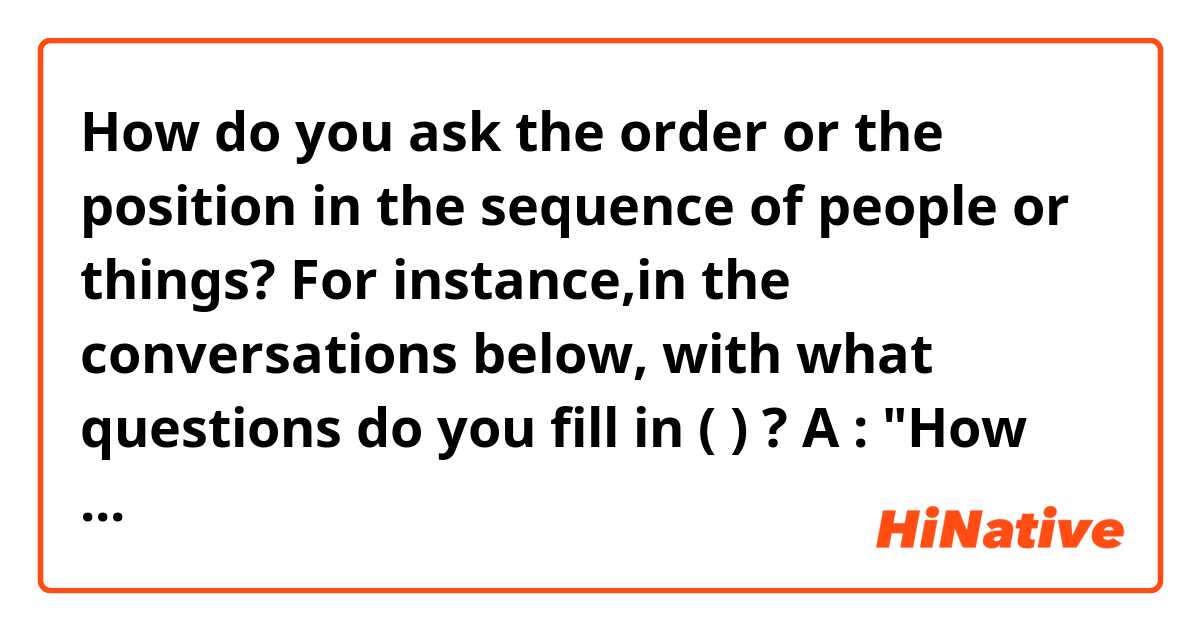 How do you ask the order or the position in the sequence of people or things?
For instance,in the conversations below, with what questions do you fill in (   ) ?

A : "How many brothers and sisters do you have?"
B : "7."
A : "(                    )?"
B : "I'm the third oldest among us."

C : "What's the longest river in the US?"
D : " The Mississippi River."
C : "(                     )?"
D : "It's the 4th longest river in the world."

E : "Who's the current president of the US?"
F : "Barack Obama."
E : "(                      )?"
F :  "He's the 44th President of the US."
