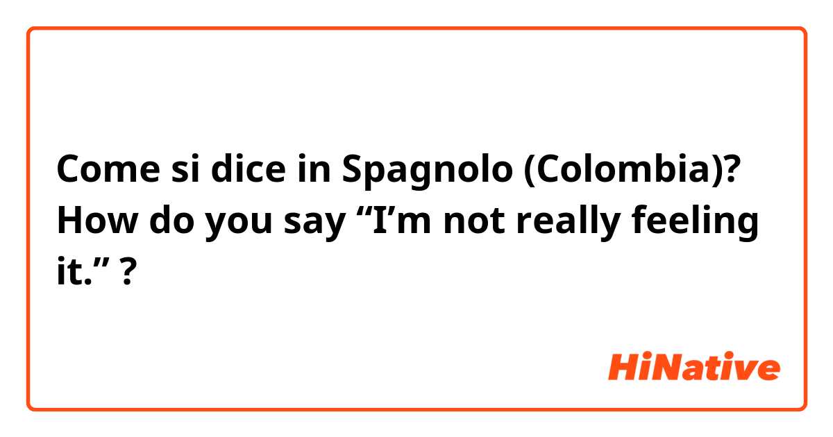 Come si dice in Spagnolo (Colombia)? How do you say “I’m not really feeling it.” ?