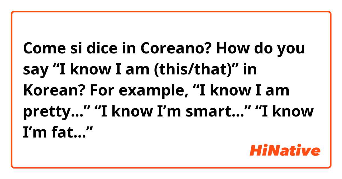 Come si dice in Coreano? How do you say “I know I am (this/that)” in Korean? For example, “I know I am pretty...” “I know I’m smart...” “I know I’m fat...” 
