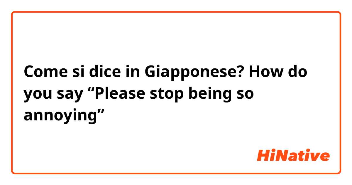 Come si dice in Giapponese? How do you say “Please stop being so annoying”