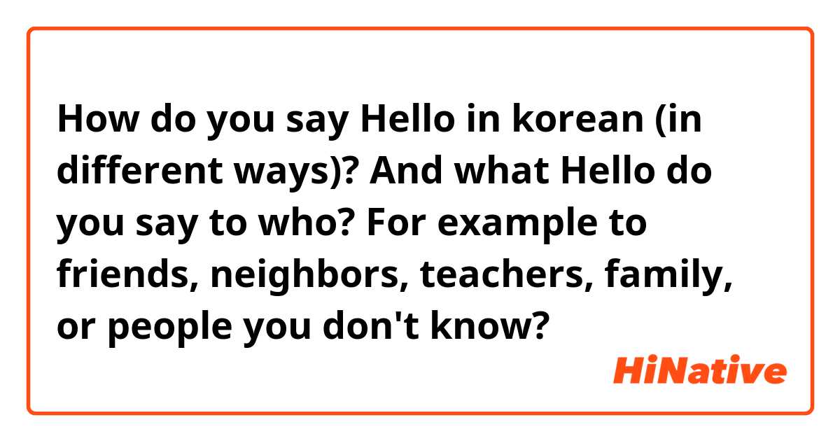 How do you say Hello in korean (in different ways)? And what Hello do you say to who? For example to friends, neighbors, teachers, family, or people you don't know?