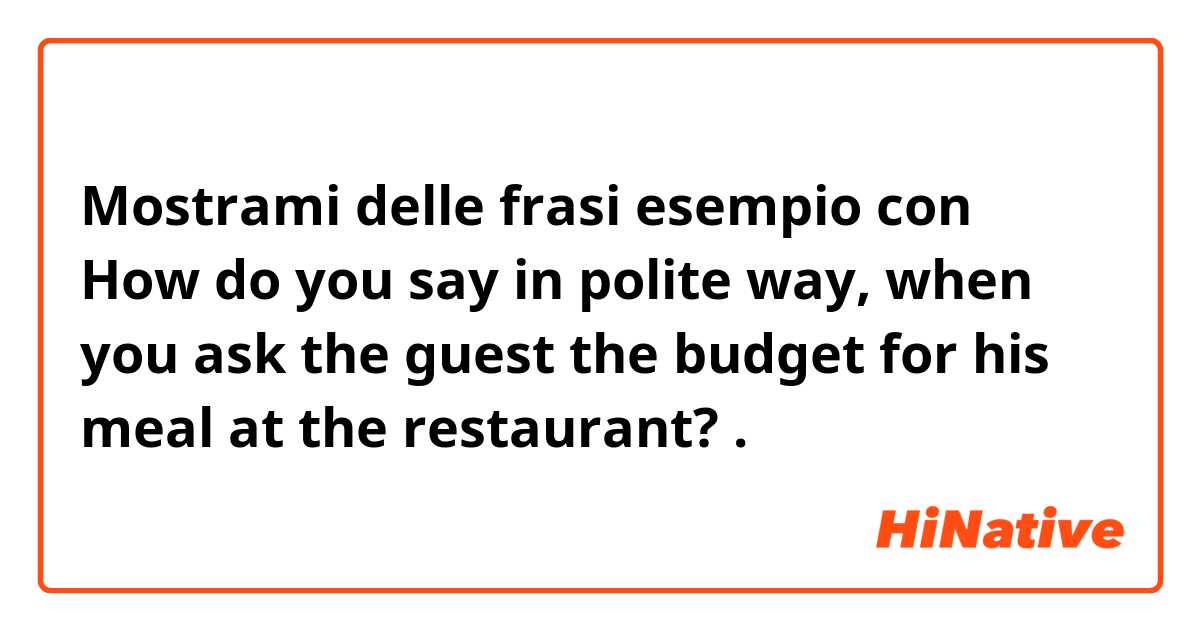 Mostrami delle frasi esempio con How do you say in polite way, when you ask the guest the budget for his meal at the restaurant?.
