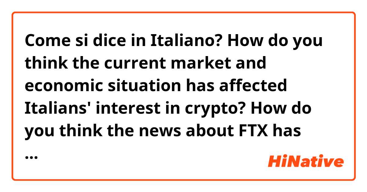 Come si dice in Italiano? How do you think the current market and economic situation has affected Italians' interest in crypto? 

How do you think the news about FTX has affected the way people think about crypto in Italy? 

How did you start investing in cryptocurrencies? 

