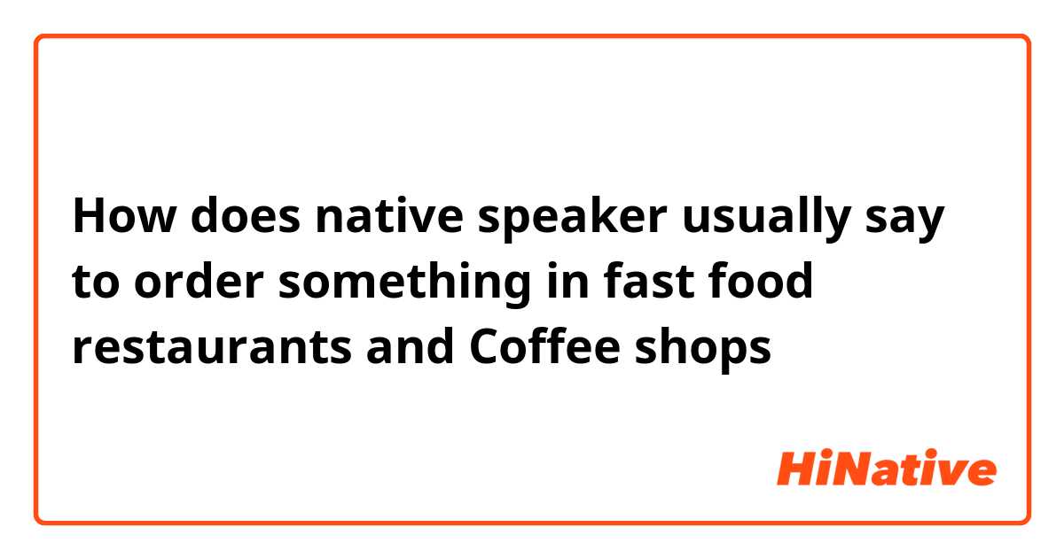 How does native speaker usually say to order something in fast food restaurants and Coffee shops？
