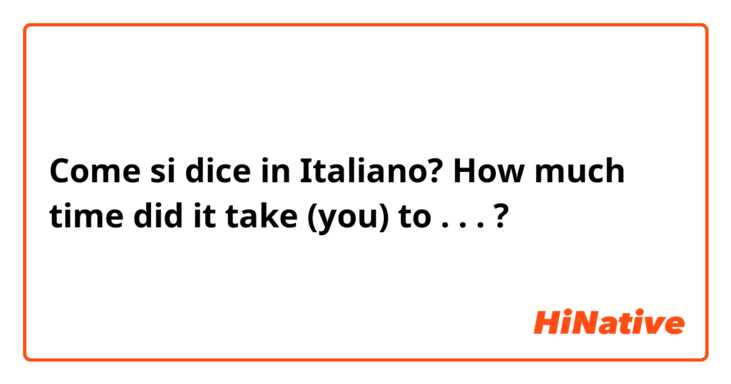 Come si dice in Italiano? How much time did it take (you) to . . . ?