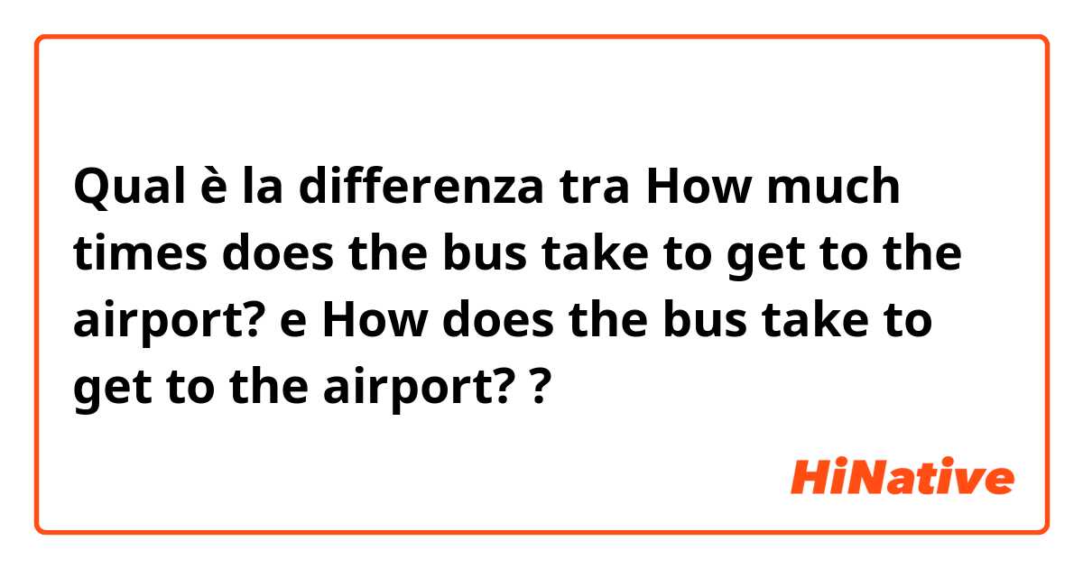 Qual è la differenza tra  How much times does the bus take to get to the airport? e How does the bus take to get to the airport? ?