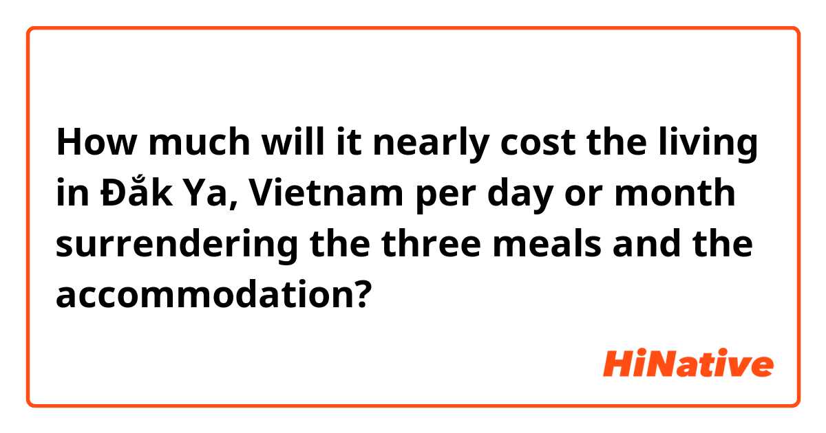 How much will it nearly cost the living in Đắk Ya, Vietnam per day or month surrendering the three meals and the accommodation?