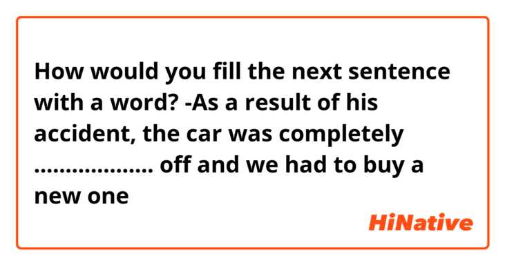How would you fill the next sentence with a word?
-As a result of his accident, the car was completely ................... off and we had to buy a new one
