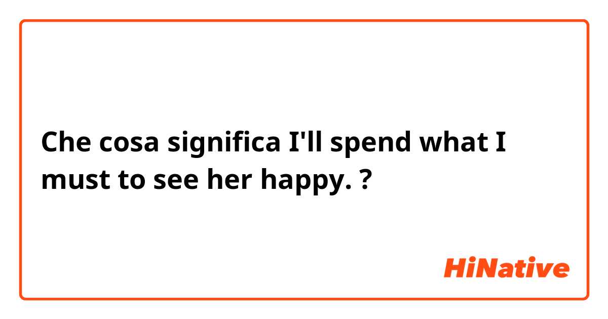 Che cosa significa I'll spend what I must to see her happy.?