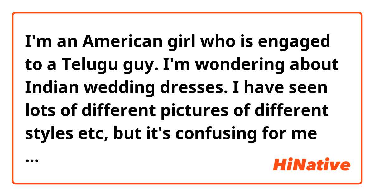 I'm an American girl who is engaged to a Telugu guy. I'm wondering about Indian wedding dresses. 

I have seen lots of different pictures of different styles etc, but it's confusing for me because I don't know much about Indian dresses. For instance, I don't know what all the different pieces are called, I don't know what's appropriate to wear, etc. So I could use your advice. 

I really like how lehengas look. How full these kinds of skirts are. However, I have read that those kinds are traditionally worn in northern India. And since he from Andra Pradesh I didn't know if that is something that brides would ever wear in that area. Can you clarify this for me?