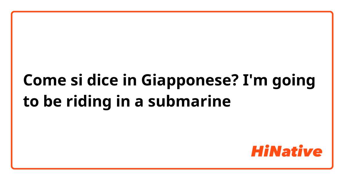Come si dice in Giapponese? I'm going to be riding in a submarine 