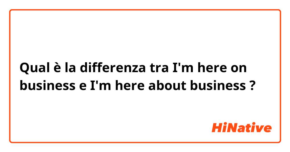 Qual è la differenza tra  I'm here on business e I'm here about business ?
