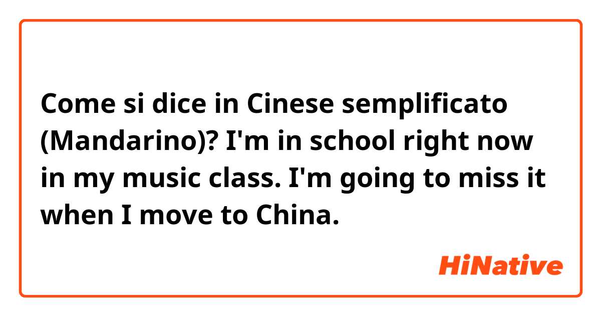 Come si dice in Cinese semplificato (Mandarino)? I'm in school right now in my music class. I'm going to miss it when I move to China.