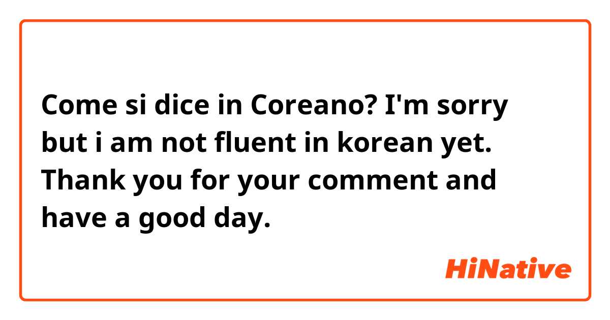 Come si dice in Coreano? I'm sorry but i am not fluent in korean yet. Thank you for your comment and have a good day.