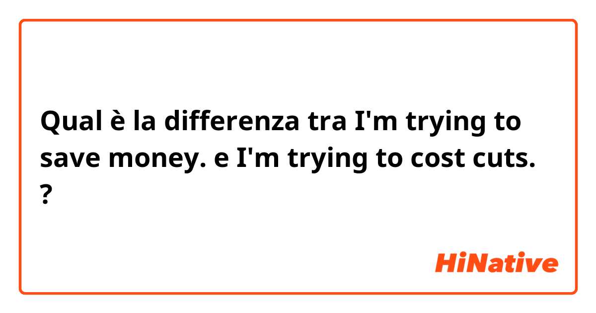 Qual è la differenza tra  I'm trying to save money. e I'm trying to cost cuts. ?
