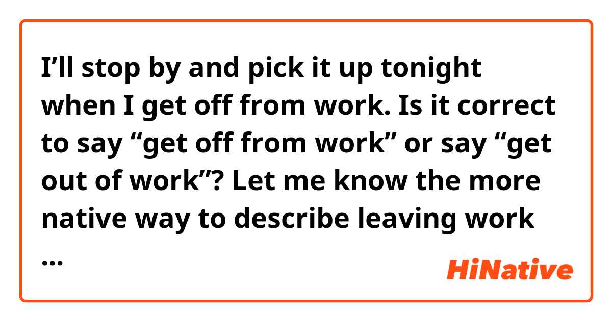 I’ll stop by and pick it up tonight when I get off from work.

Is it correct to say “get off from work” or say “get out of work”?

Let me know the more native way to describe leaving work for a day.
