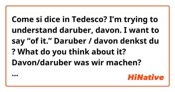 Come si dice in Tedesco? I’m trying to understand daruber, davon. I want to say “of it.” 

Daruber / davon denkst du ? What do you think about it?

Davon/daruber was wir machen? What do we do about THEM?

Davon was dolle ich denken? What should I think about it?