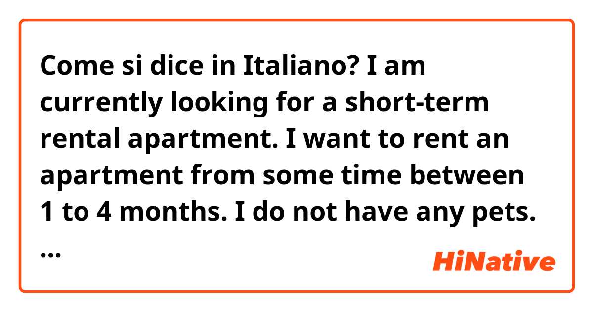 Come si dice in Italiano? I am currently looking for a short-term rental apartment. I want to rent an apartment from some time between 1 to 4 months. I do not have any pets.   I am quiet and a good neighbor. 