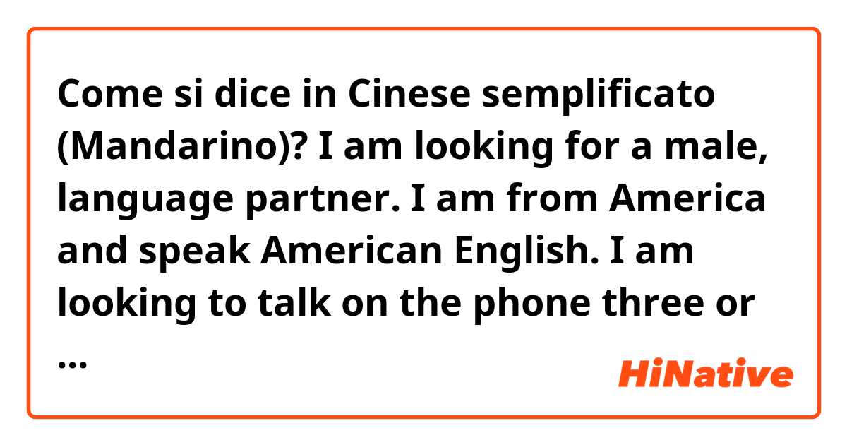 Come si dice in Cinese semplificato (Mandarino)? I am looking for a male, language partner. I am from America and speak American English. I am looking to talk on the phone three or four times a week. Please DM me for more details.