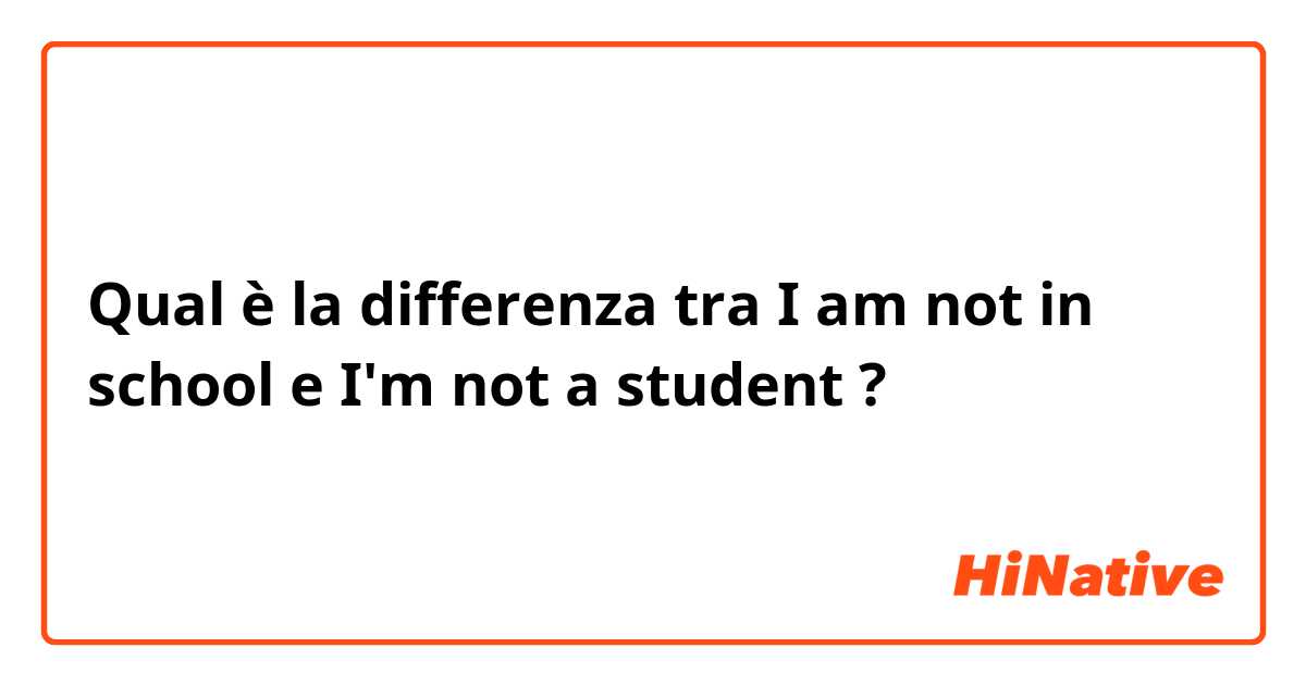 Qual è la differenza tra   I am not in school e I'm not a student ?