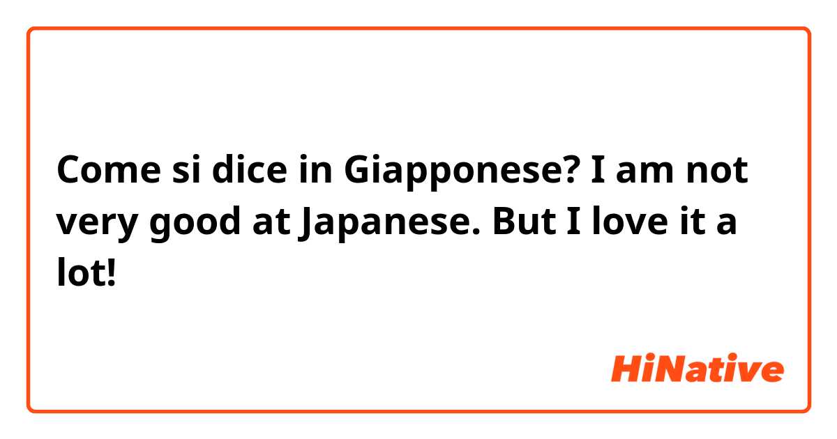 Come si dice in Giapponese? I am not very good at Japanese. But I love it a lot!