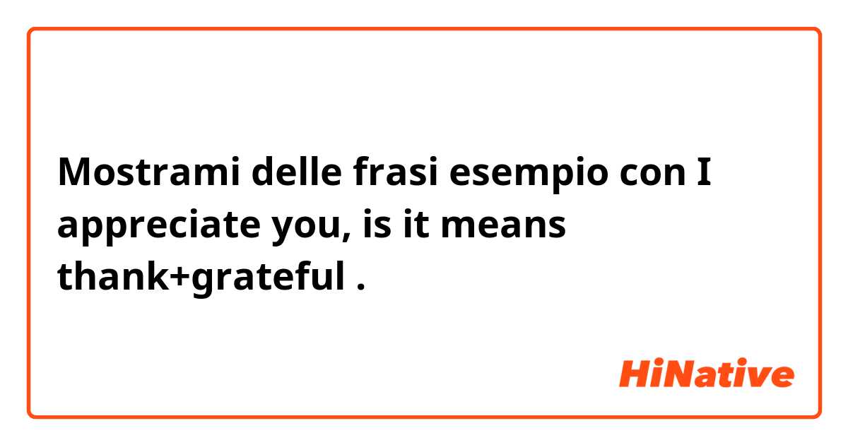 Mostrami delle frasi esempio con I appreciate you, is it means thank+grateful.
