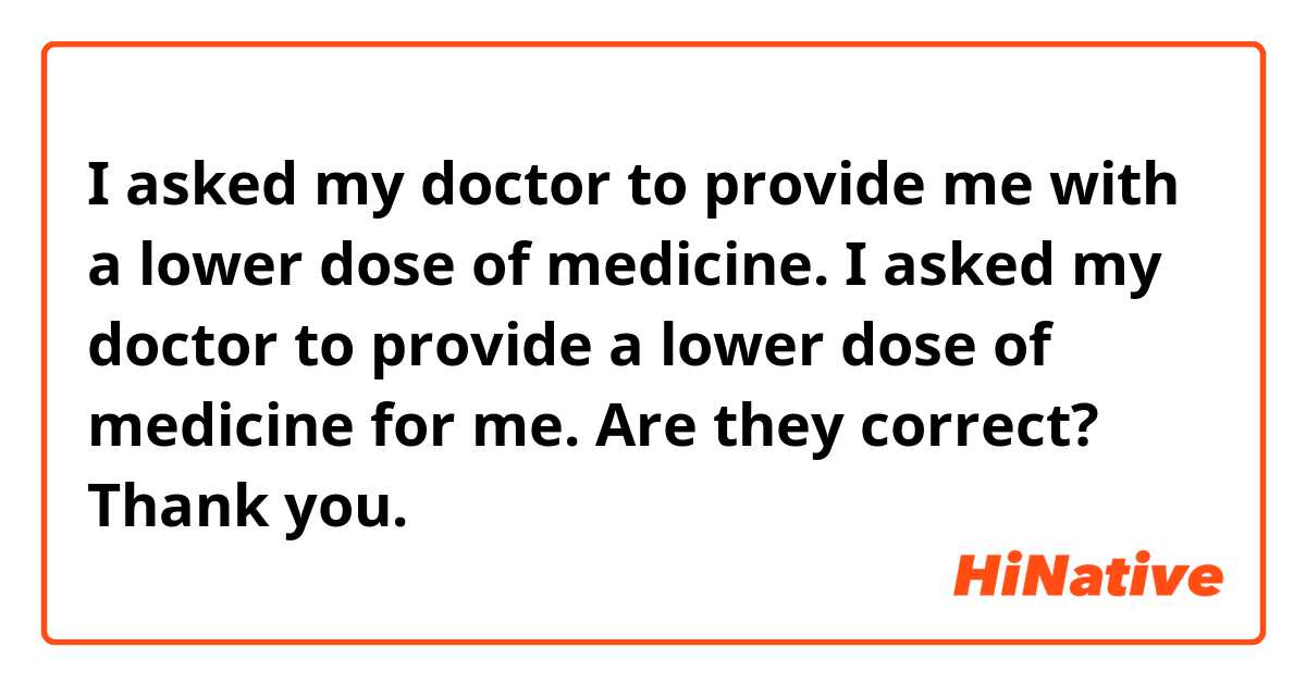  I asked my doctor to provide me with a lower dose of medicine. 
 I asked my doctor to provide a lower dose of medicine for me. 

Are they correct? Thank you. 