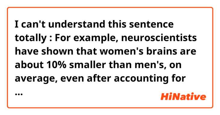 I can't understand this sentence totally : For example, neuroscientists have shown that women's brains are about 10% smaller than men's, on average, even after accounting for women's comparatively smaller body size. 
It means : women's average brains are smaller than men's and smaller comparatively than body size. Is that right ? 