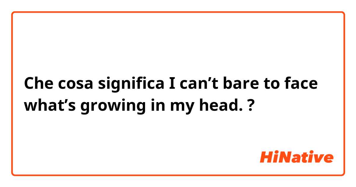 Che cosa significa I can’t bare to face what’s growing in my head.?
