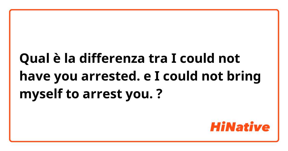 Qual è la differenza tra  I could not have you arrested.  e I could not bring myself to arrest you.  ?