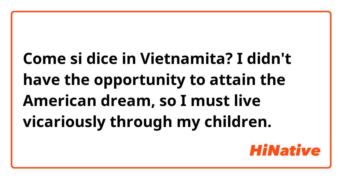Come si dice in Vietnamita? I didn't have the opportunity to attain the American dream, so I must live vicariously through my children.