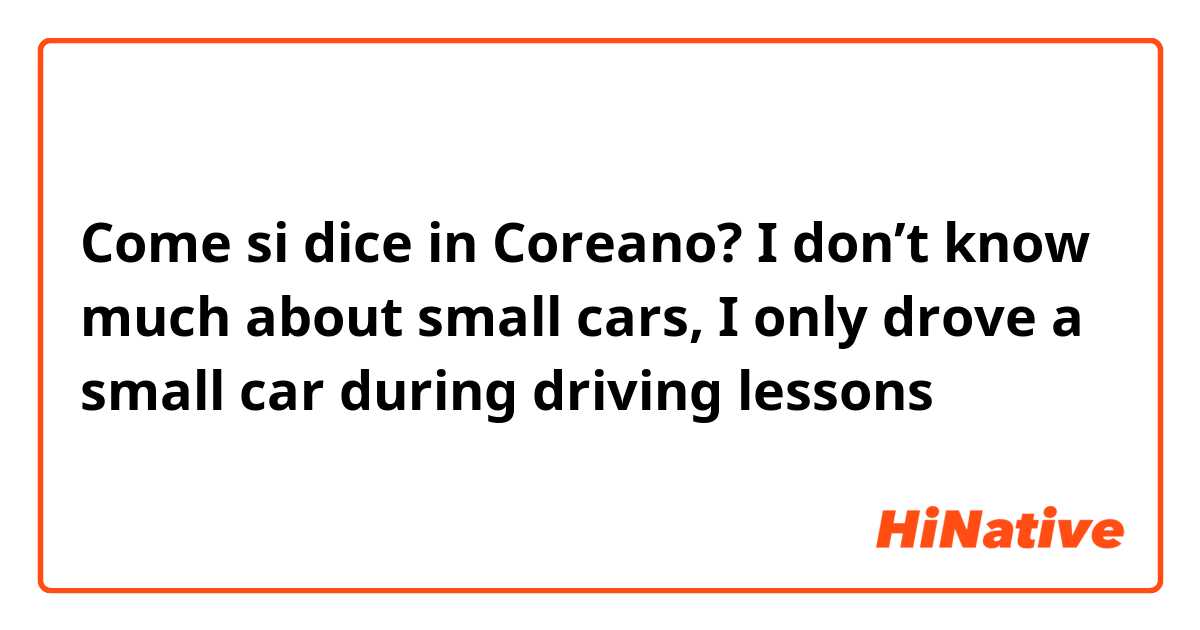 Come si dice in Coreano? 
I don’t know much about small cars, I only drove a small car during driving lessons


