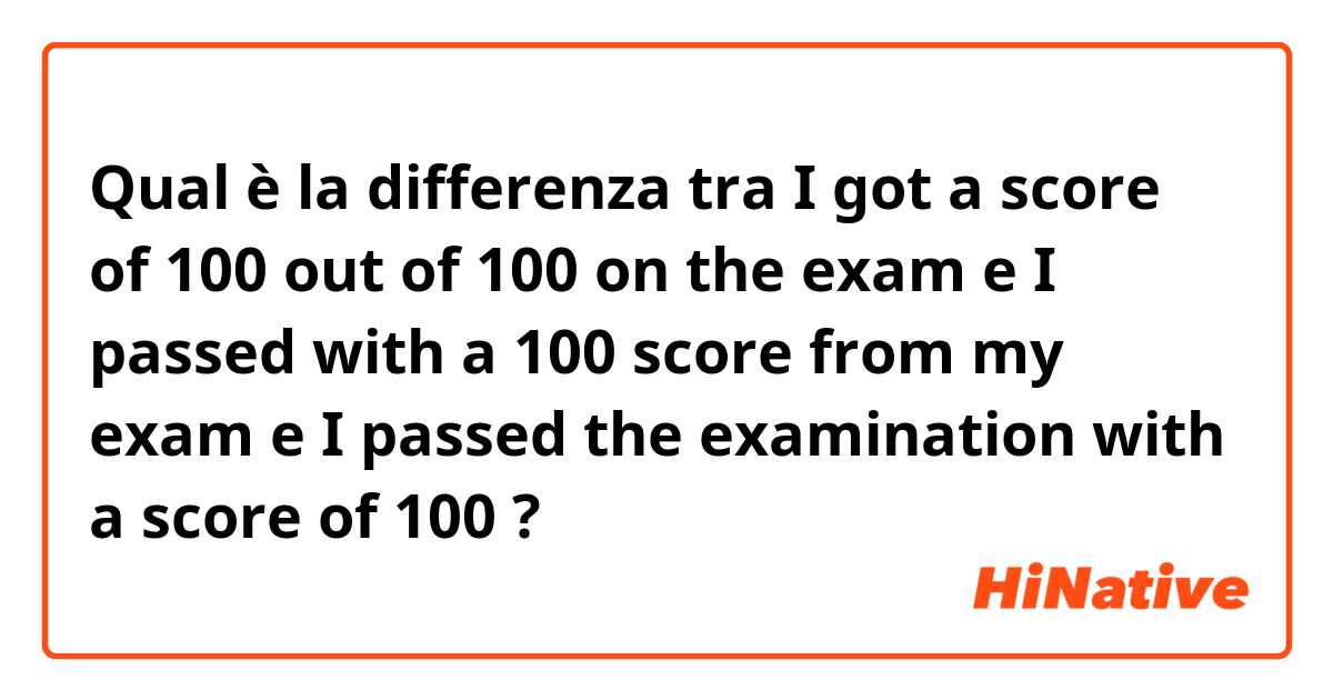 Qual è la differenza tra  I got a score of 100 out of 100 on the exam e I passed with a 100 score from my exam  e I passed the examination with a score of 100 ?