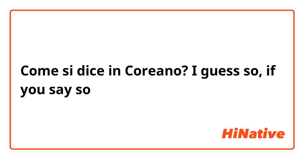 Come si dice in Coreano? I guess so, if you say so