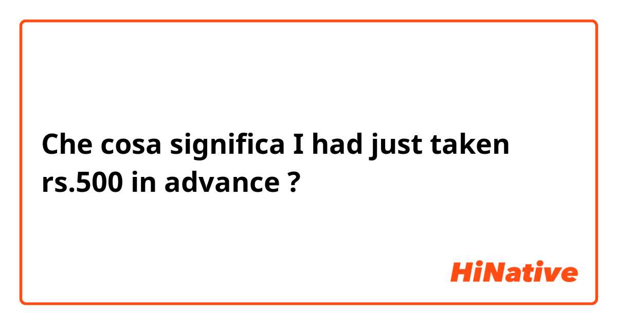 Che cosa significa I had just taken rs.500 in advance?