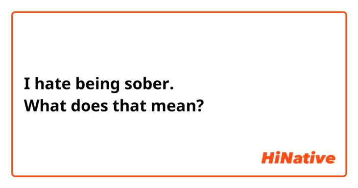 I hate being sober.
What does that mean?