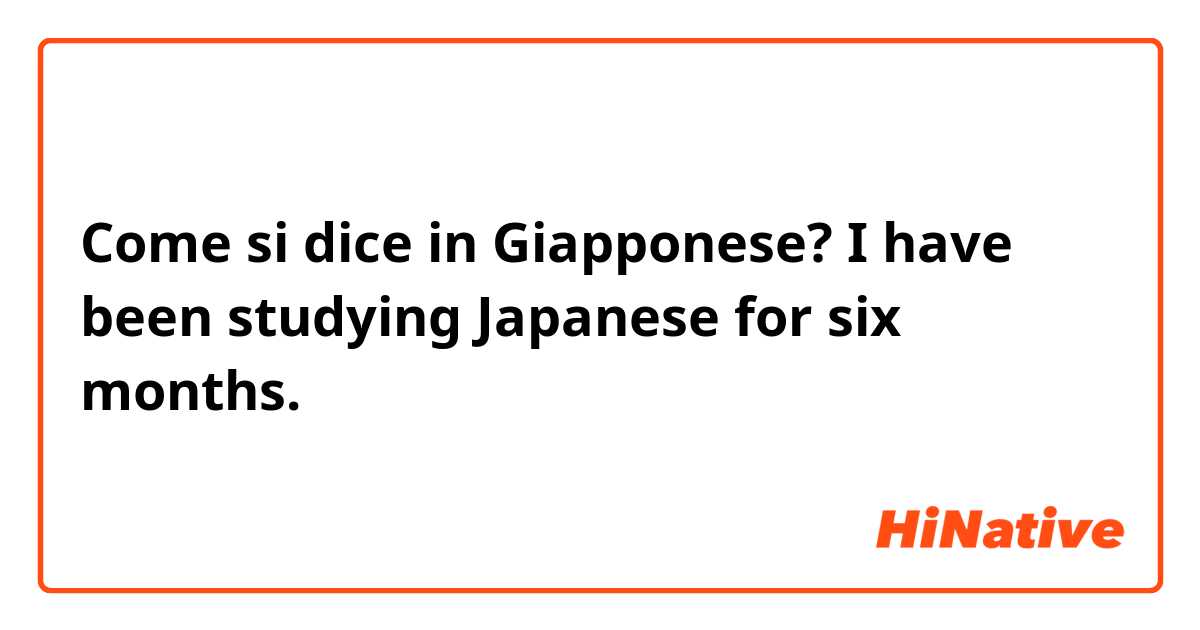 Come si dice in Giapponese? I have been studying Japanese for six months.