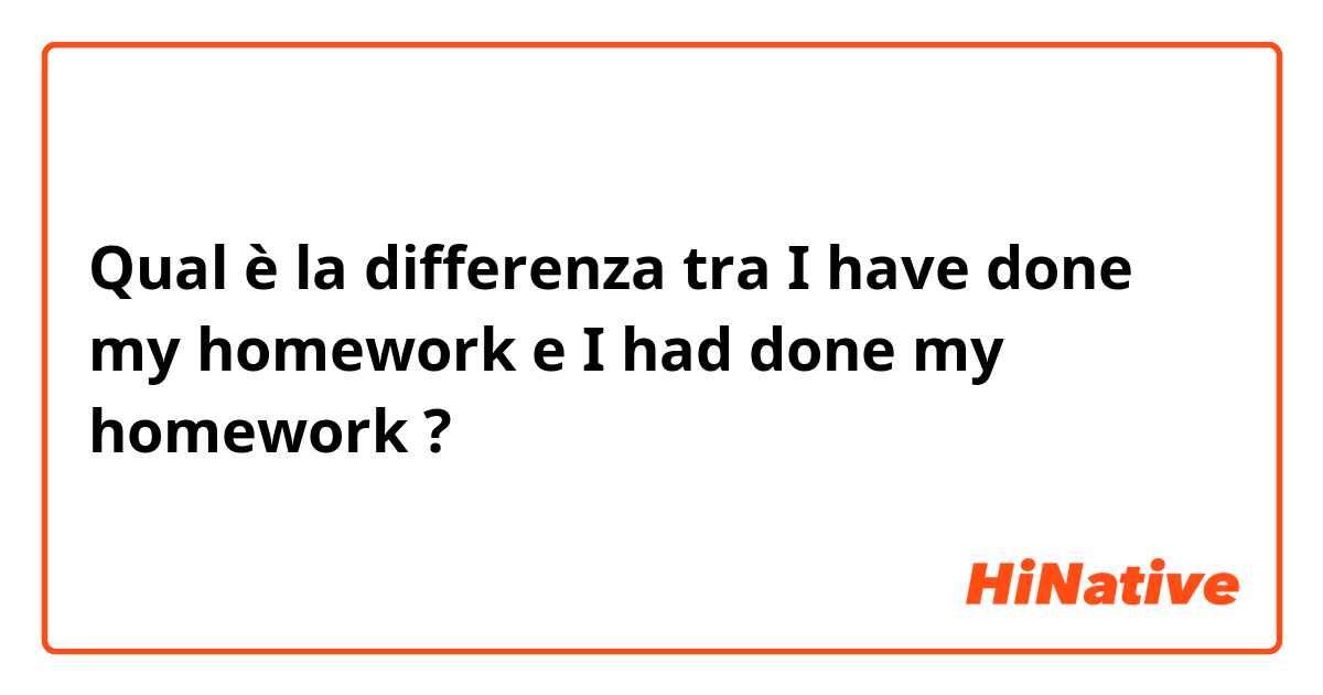 Qual è la differenza tra  I have done my homework  e I had done my homework ?