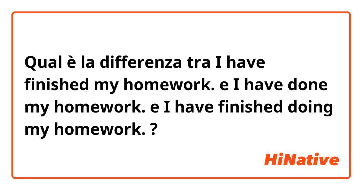 Qual è la differenza tra  I have finished my homework. e I have done my homework. e I have finished doing my homework. ?