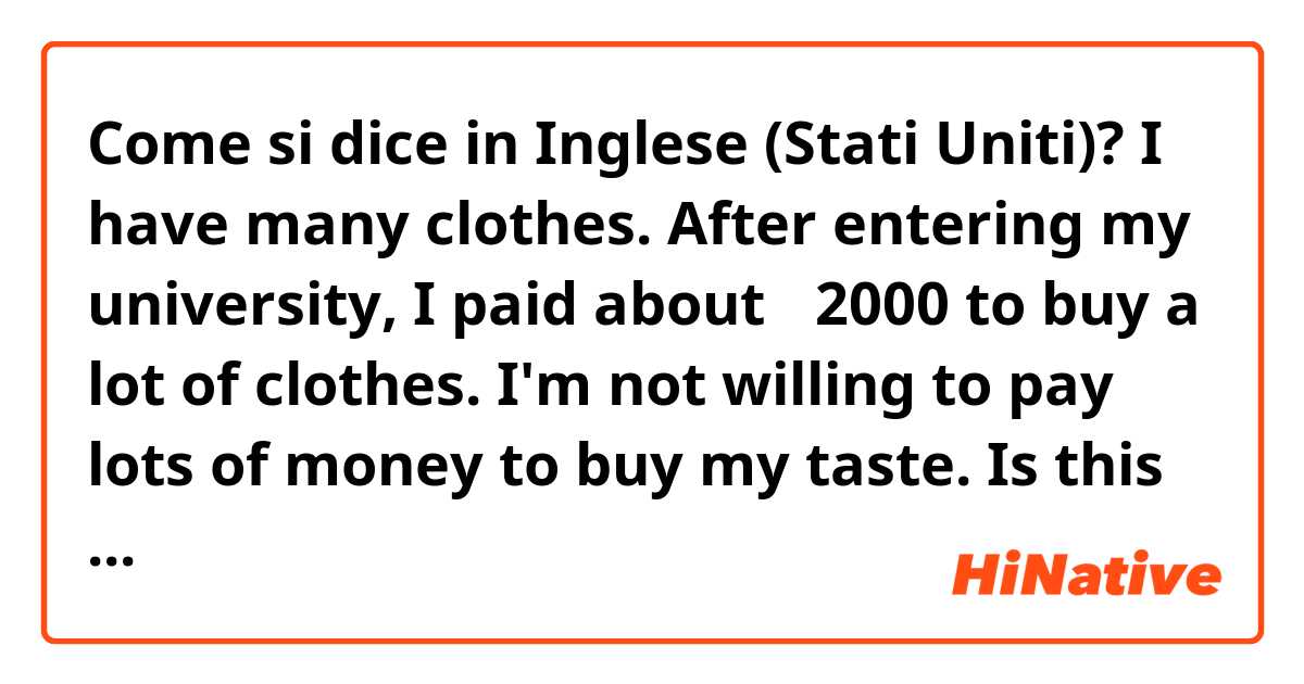 Come si dice in Inglese (Stati Uniti)? I have many clothes. After entering my university, I paid about ＄2000 to buy a lot of clothes. I'm not willing to pay lots of money to buy my taste. Is this correct?